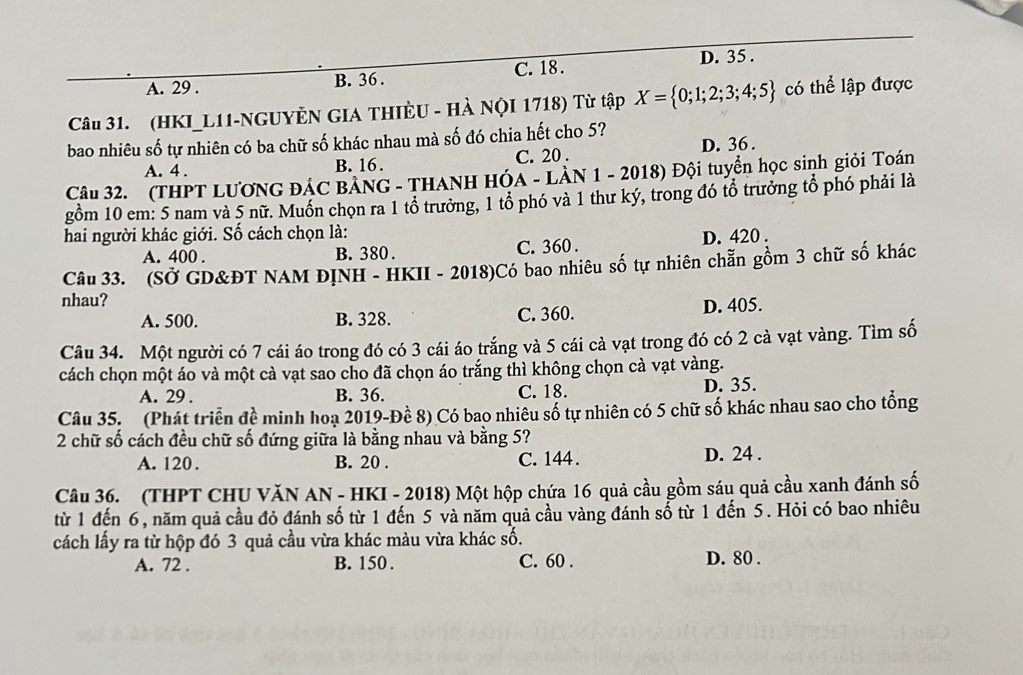 A. 29 . B. 36 . C. 18 . D. 35 .
Câu 31. (HKI_L11-NGUYÈN GIA THIÈU - Hà NộI 1718) Từ tập X= 0;1;2;3;4;5 có thể lập được
bao nhiêu số tự nhiên có ba chữ số khác nhau mà số đó chia hết cho 5?
A. 4 . B. 16 . C. 20 . D. 36 .
Câu 32. (THPT LƯƠNG ĐÁC BảNG - THANH HÓa - LàN 1 - 2018) Đội tuyển học sinh giỏi Toán
gồm 10 em: 5 nam và 5 nữ. Muồn chọn ra 1 tổ trưởng, 1 tổ phó và 1 thư ký, trong đó tổ trưởng tổ phó phải là
hai người khác giới. Số cách chọn là:
A. 400 . B. 380 . C. 360 . D. 420 .
Câu 33. (SỞ GD&ĐT NAM ĐỊNH - HKII - 2018)Có bao nhiêu số tự nhiên chẵn gồm 3 chữ số khác
nhau?
A. 500. B. 328. C. 360. D. 405.
Câu 34. Một người có 7 cái áo trong đó có 3 cái áo trắng và 5 cái cà vạt trong đó có 2 cà vạt vàng. Tìm số
cách chọn một áo và một cà vạt sao cho đã chọn áo trắng thì không chọn cà vạt vàng.
A. 29 . B. 36. C. 18. D. 35.
Câu 35. (Phát triển đề minh hoạ 2019-Đề 8) Có bao nhiêu số tự nhiên có 5 chữ số khác nhau sao cho tổng
2 chữ số cách đều chữ số đứng giữa là bằng nhau và bằng 5?
A. 120. B. 20 . C. 144 . D. 24 .
Câu 36. (THPT CHU VăN AN - HKI - 2018) Một hộp chứa 16 quả cầu gồm sáu quả cầu xanh đánh số
từ 1 đến 6, năm quả cầu đỏ đánh số từ 1 đến 5 và năm quả cầu vàng đánh số từ 1 đến 5. Hỏi có bao nhiêu
cách lấy ra từ hộp đó 3 quả cầu vừa khác màu vừa khác số.
A. 72 . B. 150 . C. 60 . D. 80 .