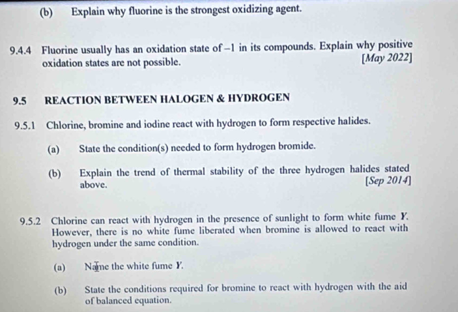 Explain why fluorine is the strongest oxidizing agent. 
9.4.4 Fluorine usually has an oxidation state of −1 in its compounds. Explain why positive 
oxidation states are not possible. [May 2022] 
9.5 REACTION BETWEEN HALOGEN & HYDROGEN 
9.5.1 Chlorine, bromine and iodine react with hydrogen to form respective halides. 
(a) State the condition(s) needed to form hydrogen bromide. 
(b) Explain the trend of thermal stability of the three hydrogen halides stated 
above. [Sep 2014] 
9.5.2 Chlorine can react with hydrogen in the presence of sunlight to form white fume Y. 
However, there is no white fume liberated when bromine is allowed to react with 
hydrogen under the same condition. 
(a) Name the white fume Y. 
(b) State the conditions required for bromine to react with hydrogen with the aid 
of balanced equation.