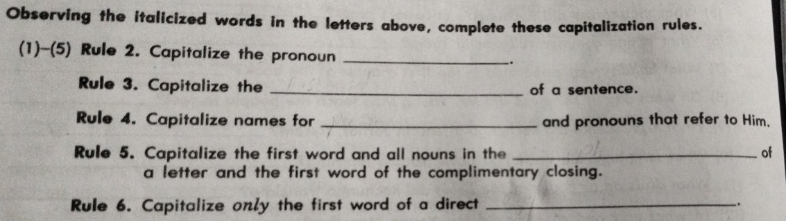 Observing the italicized words in the letters above, complete these capitalization rules. 
(1)~(5) Rule 2. Capitalize the pronoun __. 
Rule 3. Capitalize the _of a sentence. 
Rule 4. Capitalize names for _and pronouns that refer to Him, 
Rule 5. Capitalize the first word and all nouns in the _of 
a letter and the first word of the complimentary closing. 
Rule 6. Capitalize only the first word of a direct _.