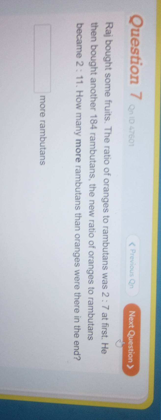Qn ID 47601 《 Previous Qn Next Question 》
Raj bought some fruits. The ratio of oranges to rambutans was 2:7 at first. He
then bought another 184 rambutans, the new ratio of oranges to rambutans
became 2:11. How many more rambutans than oranges were there in the end?
more rambutans