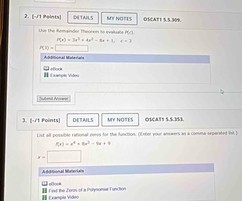 DETAILS MY NOTES OSCAT1 5.5.309. 
Use the Remainder Theorem to evaluate P(c).
P(x)=3x^3+4x^2-8x+1, c=3
P(3)=□
Additional Materials 
eBook 
Example Video 
Submit Answer 
3. [-/1 Points] DETAILS MY NOTES OSCAT1 5.5.353. 
List all possible rational zeros for the function. (Enter your answers as a comma-separated list.)
f(x)=x^4+8x^3-9x+9
x=□
Additional Materials 
I eBook 
Find the Zeros of a Polynomial Function 
Example Video