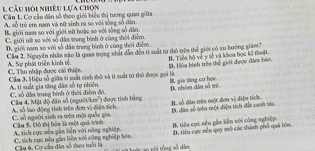 câu hỏi nhiều lựa chọn
Câu 1. Cơ cầu dân số theo giới biểu thị tương quan giữa
A. số trẻ em nam và nữ sinh ra so với tổng số dân.
B. giới nam so với giới nữ hoặc so với tổng số dân.
C. giới nữ so với số dân trung bình ở cùng thời điểm.
D. giới nam so với số dân trung bình ở cùng thời điểm.
Câu 2. Nguyên nhân nào là quan trọng nhất dẫn đến tỉ suất tử thô trên thế giới có xu hướng giảm?
B. Tiến bộ về y tế và khoa học kĩ thuật.
A. Sự phát triển kinh tế.
D. Hòa bình trên thế giới được đảm bảo.
C. Thu nhập đựợc cải thiện.
Câu 3. Hiệu số giữa ti suất sinh thô và tỉ suất tử thô được gọi là
B. gia tăng cơ học.
A. tỉ suất gia tăng dân số tự nhiên.
D. nhóm dân số trẻ.
C. số dân trung bình ở thời điểm đó.
Câu 4. Mật độ dân số (người/km²) *) được tính bằng
A. số lao động tính trên đơn vị diện tích. B. số dân trên một đơn vị diện tích.
C. số người sinh ra trên một quốc gia. D. dân số trên một diện tích đất canh tác.
Câu 5. Đô thị hóa là một quá trình
A. tích cực nếu gắn liền với nông nghiệp. B. tiêu cực nếu gắn liền với công nghiệp.
C. tích cực nếu gắn liền với công nghiệp hóa. D. tiêu cực nếu quy mô các thành phố quá lớn.
Câu 6. Cơ cấu dân số theo tuổi là
hoặc số với tổng số dân.