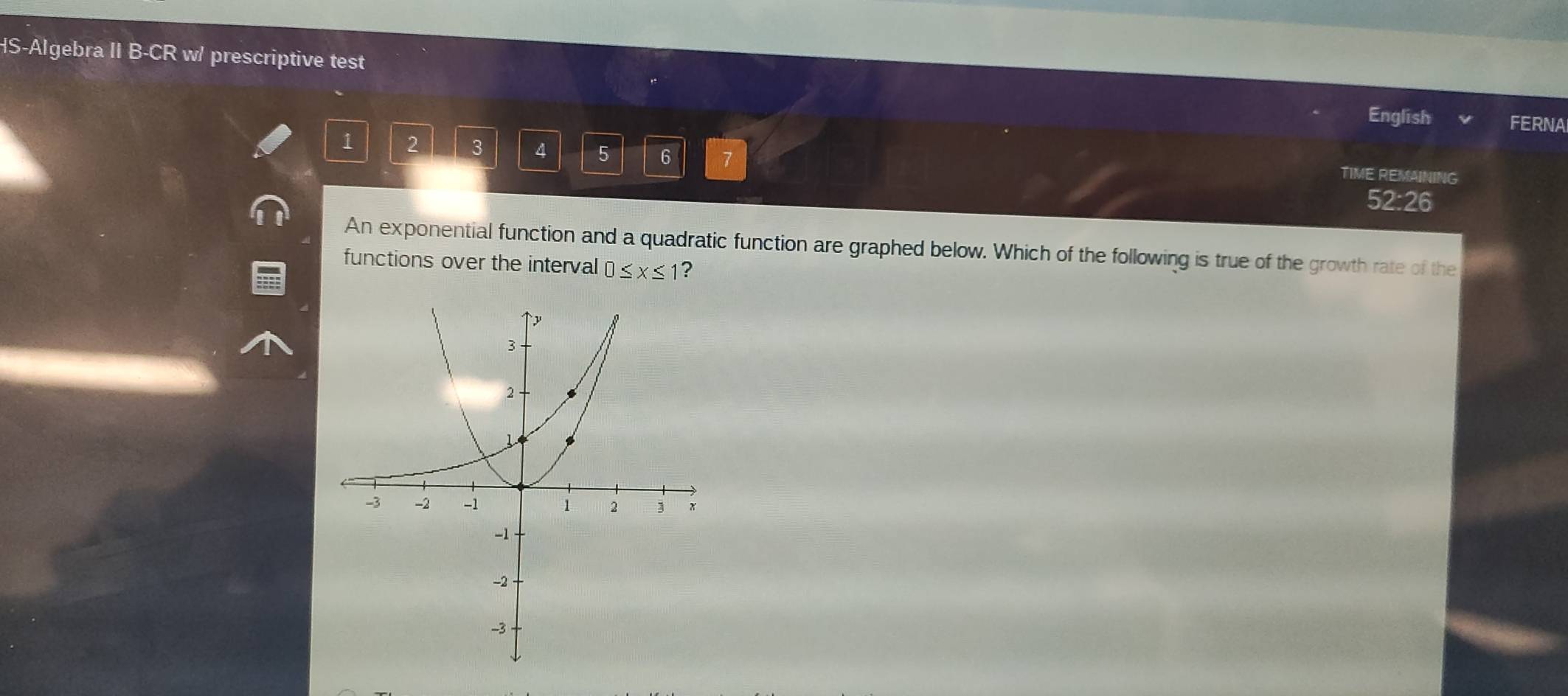 HS-Algebra II B-CR w/ prescriptive test 
English FERNA
1 2 3 4 5 6 7 
TIME REMAINING 
52:26 
An exponential function and a quadratic function are graphed below. Which of the following is true of the growth rate of the 
functions over the interval 0≤ x≤ 1 ?