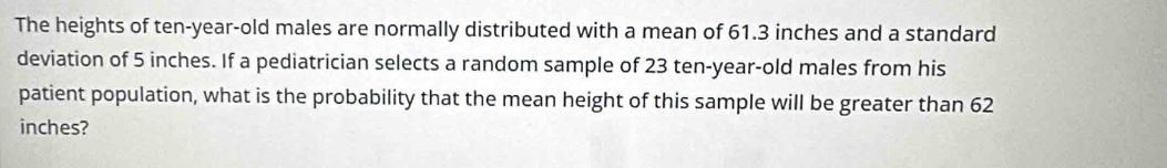 The heights of ten-year-old males are normally distributed with a mean of 61.3 inches and a standard 
deviation of 5 inches. If a pediatrician selects a random sample of 23 ten-year-old males from his 
patient population, what is the probability that the mean height of this sample will be greater than 62
inches?