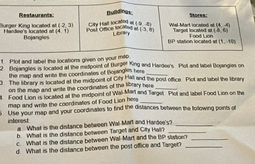 Plot and label the locations giv
2 Bojangles is located at the midpoint of Burger King and Hardee's Plot and label Bojangles on
the map and write the coordinates of Bojangles here_
3 The library is located at the midpoint of City Hall and the post office. Plot and label the library
on the map and write the coordinates of the library here_
4 Food Lion is located at the midpoint of Wal-Mart and Target Plot and label Food Lion on the
map and write the coordinates of Food Lion here_
Use your map and your coordinates to find the distances between the following points of
interest.
a What is the distance between Wal-Mart and Hardee's?_
b. What is the distance between Target and City Hall?_
c. What is the distance between Wal-Mart and the BP station?_
d. What is the distance between the post office and Target?_