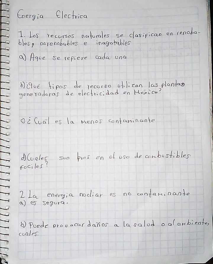 Cnergia Electrica 
1. Los recorsos naturales se clasifican en lenoba 
bles, narenobables e inagotables 
a) Aque se refiere cada una 
bique fipos de recorso ufilican las planta 
generadoras de electricidad en Hexica? 
①i Cucl es la menos contarincente 
①luales son bros en el use decombustibles 
rociles? 
2 La energia nucliar es no contarinante 
a) es segura. 
() Puede provacardanos a lesalod oal anbienter, 
cuales.