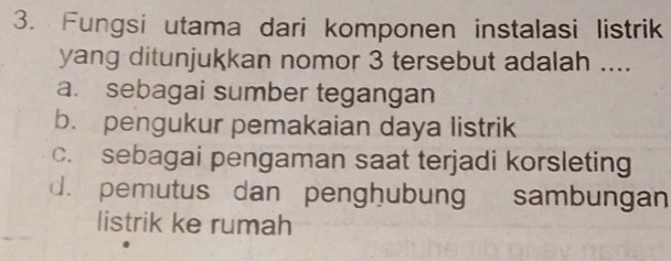 Fungsi utama dari komponen instalasi listrik
yang ditunjukkan nomor 3 tersebut adalah ....
a. sebagai sumber tegangan
b. pengukur pemakaian daya listrik
c. sebagai pengaman saat terjadi korsleting
d. pemutus dan penghubung sambungan
listrik ke rumah