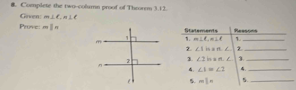 Complete the two-column proof of Theorem 3.12. 
Given: m⊥ ell , n⊥ ell
Prove: mparallel n Statements Reasons 
1. m⊥ ell , n⊥ ell 1._ 
2. ∠ 1 is a n, ∠ , 2_ 
3. ∠ 2 isa n∠ 3._ 
4. ∠ 1≌ ∠ 2 4._ 
5. mparallel n 5._