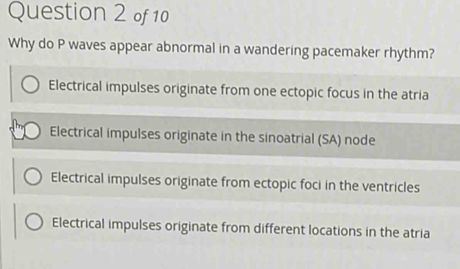 Why do P waves appear abnormal in a wandering pacemaker rhythm?
Electrical impulses originate from one ectopic focus in the atria
Electrical impulses originate in the sinoatrial (SA) node
Electrical impulses originate from ectopic foci in the ventricles
Electrical impulses originate from different locations in the atria