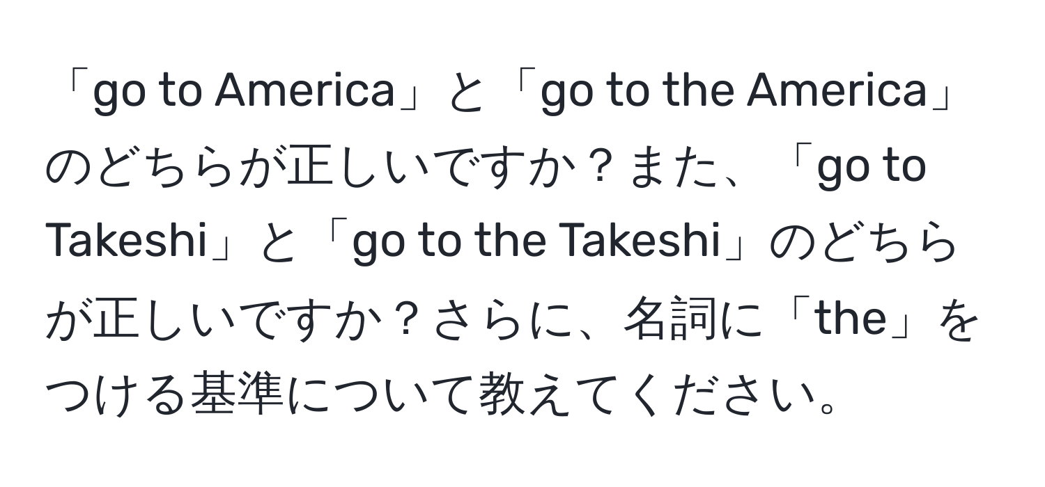 「go to America」と「go to the America」のどちらが正しいですか？また、「go to Takeshi」と「go to the Takeshi」のどちらが正しいですか？さらに、名詞に「the」をつける基準について教えてください。