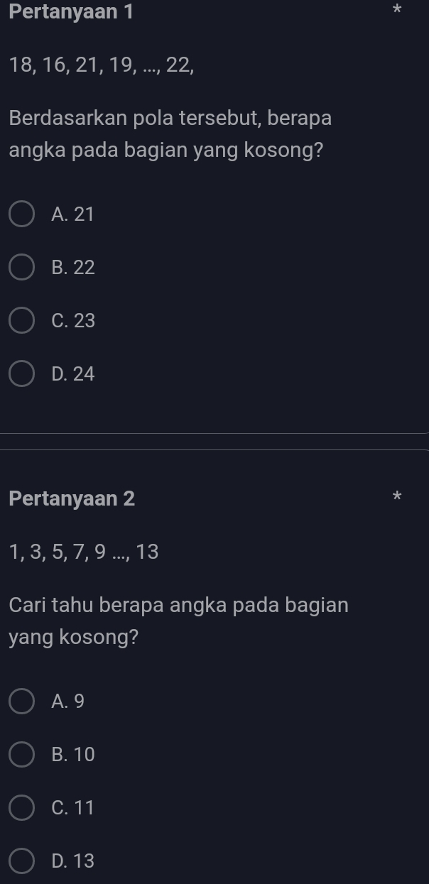 Pertanyaan 1
18, 16, 21, 19, ..., 22,
Berdasarkan pola tersebut, berapa
angka pada bagian yang kosong?
A. 21
B. 22
C. 23
D. 24
Pertanyaan 2
1, 3, 5, 7, 9..., 13
Cari tahu berapa angka pada bagian
yang kosong?
A. 9
B. 10
C. 11
D. 13