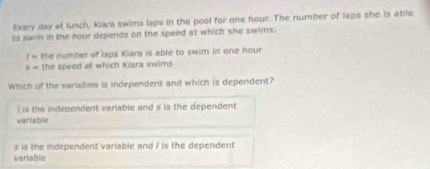 Every day at lunch, Kiara swims laps in the pool for one hour. The number of laps she is able
to swin in the hour depends on the speed at which she swims.
/u the number of laps Kiara is able to swim in one hour
5= the speed at which Kiara swims
Which of the variables is independent and which is dependent?
is the independent variable and s is the dependent
variable
s is the independent variable and / is the dependent
variable