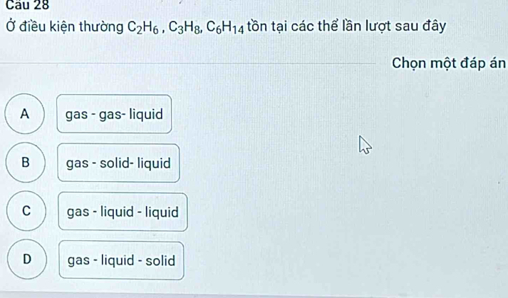 Ở điều kiện thường C_2H_6, C_3H_8, C_6H_14 tồn tại các thể lần lượt sau đây
Chọn một đáp án
A gas - gas- liquid
B gas - solid- liquid
C gas - liquid - liquid
D gas - liquid - solid