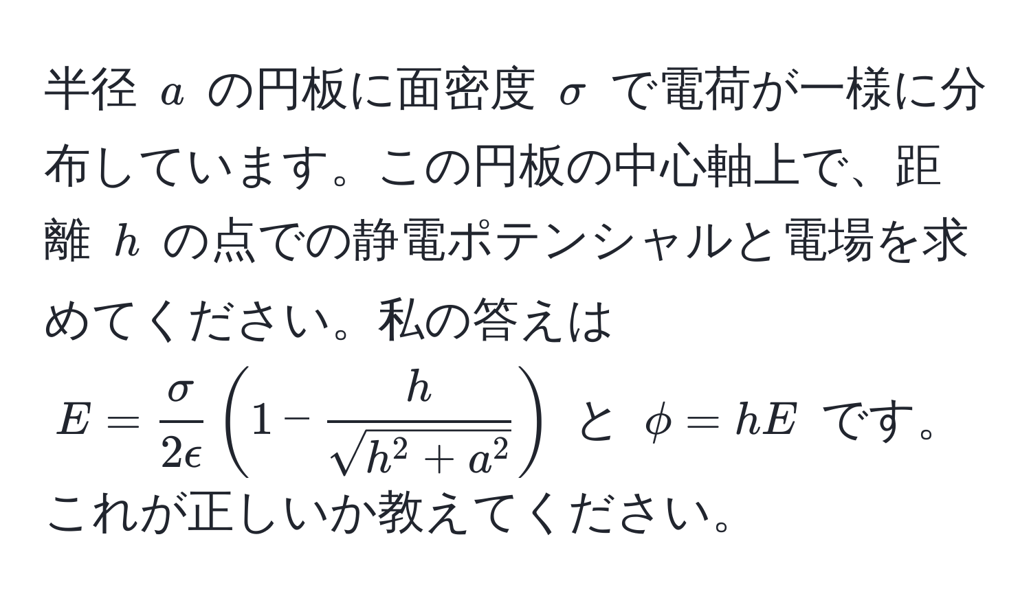 半径 $a$ の円板に面密度 $sigma$ で電荷が一様に分布しています。この円板の中心軸上で、距離 $h$ の点での静電ポテンシャルと電場を求めてください。私の答えは $E =  sigma/2epsilon (1 - frachsqrt(h^(2 + a^2)))$ と $phi = hE$ です。これが正しいか教えてください。