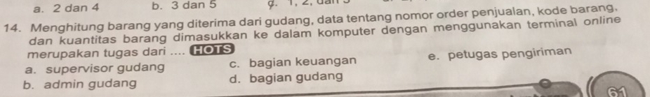 a. 2 dan 4 b. 3 dan 5 9. 1, 2, đài
14. Menghitung barang yang diterima dari gudang, data tentang nomor order penjualan, kode barang,
dan kuantitas barang dimasukkan ke dalam komputer dengan menggunakan terminal online
merupakan tugas dari .... HOTS
a. supervisor gudang c. bagian keuangan e. petugas pengiriman
b. admin gudang d. bagian gudang
61