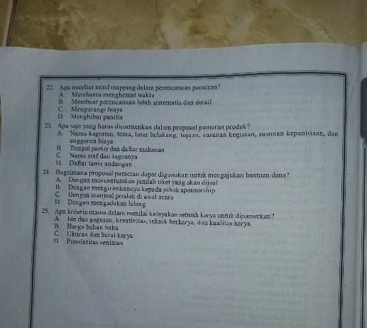 Apa manfaat mind mapping dalam perencanaan pameran?
A. Mernbantu menghemat wakt
B Membuat perenčanaan febih sistematis dan detail
C Mengurangi biaya
D. Menghibur panitia
23. Apa saja yang harus dicantumkan dalam proposal pameran produk?
A. Nama kegiștan, tema, latar belakang, tujuan, susuñan kegiatan, susuñan kepanitiaan, dan
anggaran biaya
B. Tempat parkir dan da ftar makanan
C. Nama staf dân lugasnya. Daftar tamu undangan
24. Bagaimana proposal pameran dapat digunakan untuk mengajukan bantuan dana?
A. Dengan mencantumkan jumlah tiket vang akan dijual
B Dengan mengirimkannya kepada piłak sponsorship
C. Dengan menjual produk di awal acara
D. Dengan mengadakan lolang
25. Apa kriteria utama dalam menilai kelayakan sebuah karya untuk dipamerkan?
A. Ide dan gagusan, kreativitas, teknik berkarya, dan kualitas karya
B Harka bahan huku
C. Ukuran dan berat knrya
D Populáritas seniman