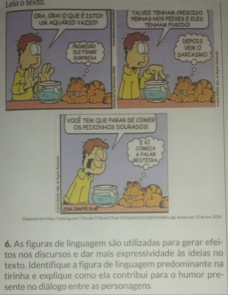 Leia o texto. 
Disponivel em: https://i.pinimg.com/736x/de/37/fe/de37fedc7243eda81d1613dg.Acesso em: 12 de nov. 2024. 
6. As figuras de linguagem são utilizadas para gerar efei- 
tos nos discursos e dar mais expressividade às ideias no 
texto. Identifique a figura de linguagem predominante na 
tirinha e explique como ela contribui para o humor pre- 
sente no diálogo entre as personagens.