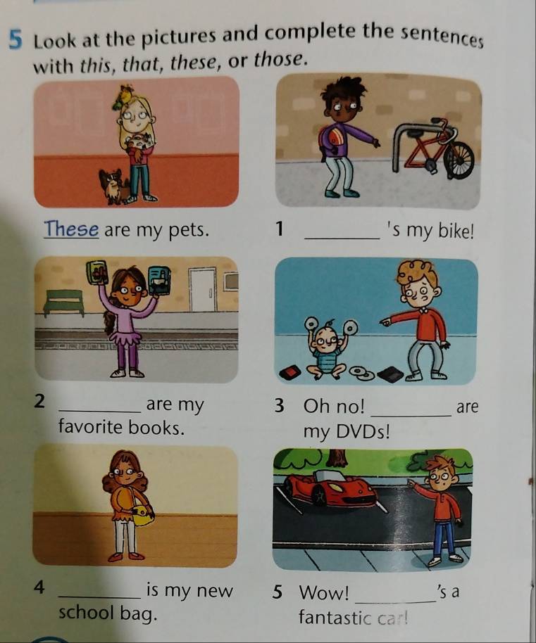 Look at the pictures and complete the sentences 
with this, that, these, or those. 
These are my pets. 1 _'s my bike! 
2 _are my 3 Oh no! _are 
favorite books. 
my DVDs! 
_4 
is my new 5 Wow! _'s a 
school bag. fantastic car!