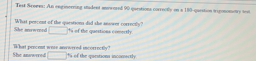 Test Scores: An engineering student answered 90 questions correctly on a 180 -question trigonometry test..
What percent of the questions did she answer correctly?
She answered % of the questions correctly.
What percent were answered incorrectly?
She answered % of the questions incorrectly.