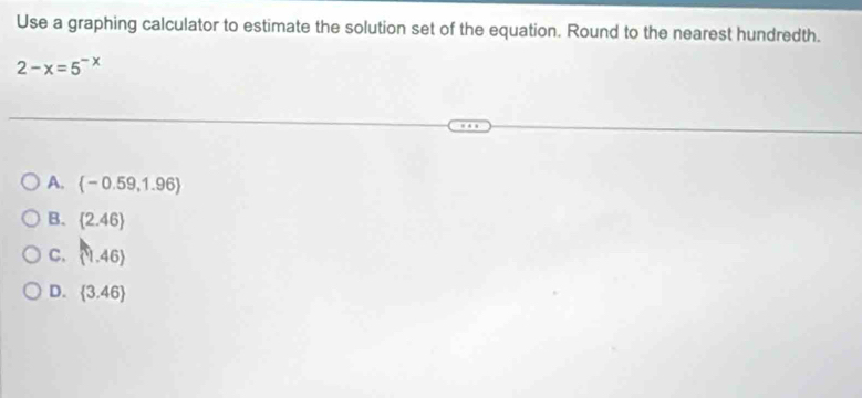 Use a graphing calculator to estimate the solution set of the equation. Round to the nearest hundredth.
2-x=5^(-x)
A.  -0.59,1.96
B.  2.46
C. (1,46)
D.  3.46