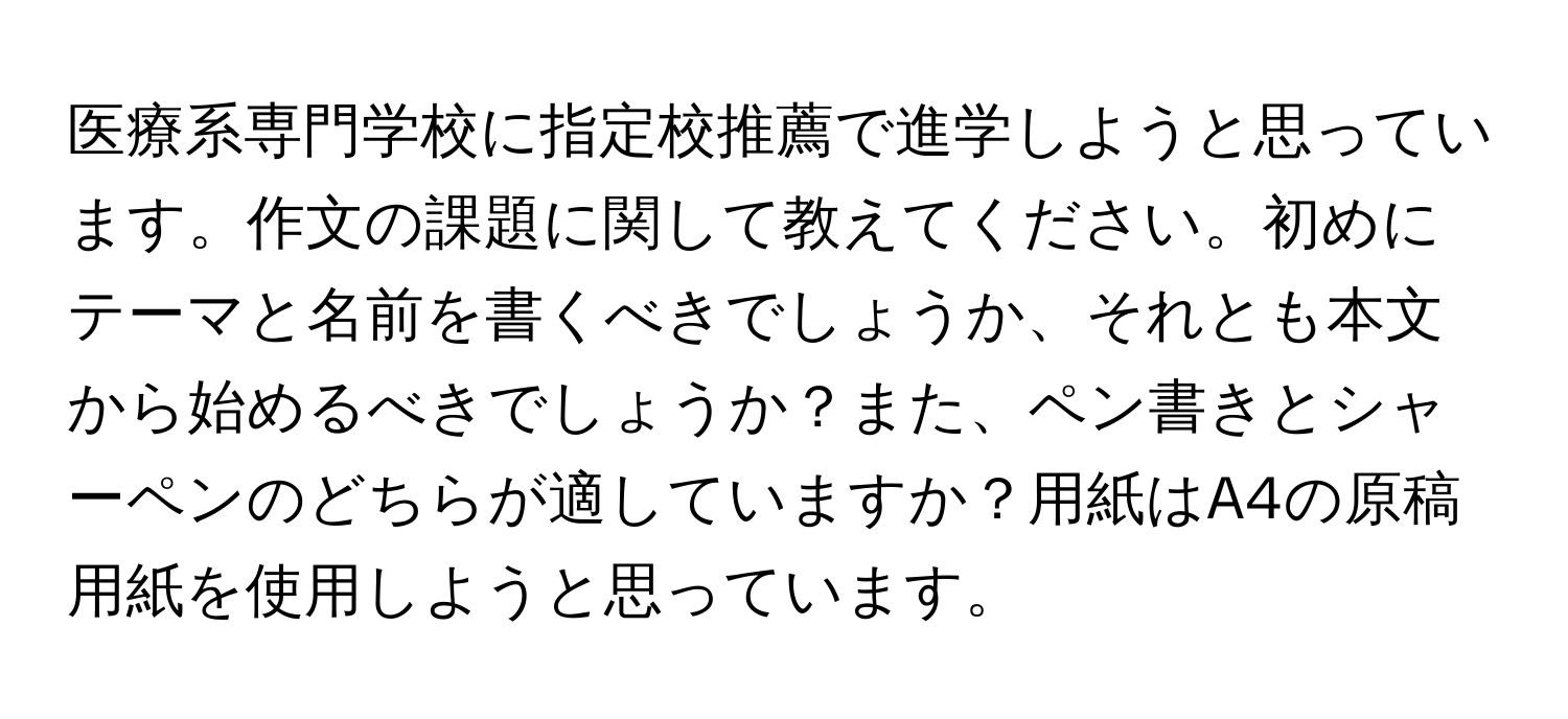 医療系専門学校に指定校推薦で進学しようと思っています。作文の課題に関して教えてください。初めにテーマと名前を書くべきでしょうか、それとも本文から始めるべきでしょうか？また、ペン書きとシャーペンのどちらが適していますか？用紙はA4の原稿用紙を使用しようと思っています。