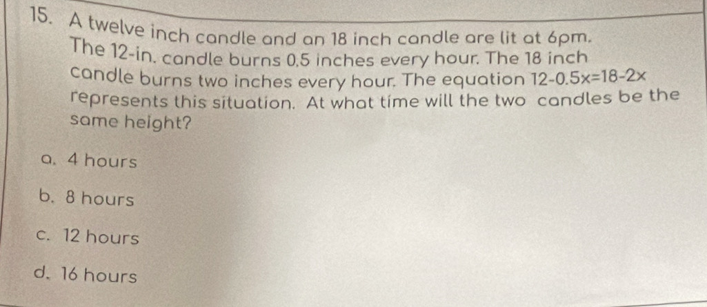 A twelve inch candle and an 18 inch candle are lit at 6pm.
The 12-in. candle burns 0.5 inches every hour. The 18 inch
candle burns two inches every hour. The equation 12-0.5x=18-2x
represents this situation. At what time will the two candles be the
same height?
a. 4 hours
b. 8 hours
c. 12 hours
d. 16 hours