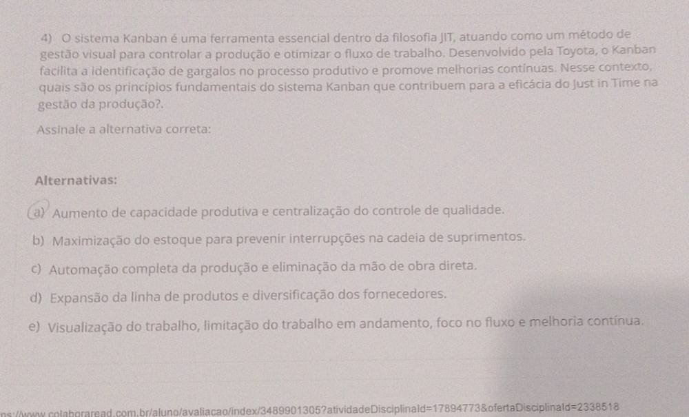 sistema Kanban é uma ferramenta essencial dentro da filosofia JIT, atuando como um método de
gestão visual para controlar a produção e otimizar o fluxo de trabalho. Desenvolvido pela Toyota, o Kanban
facilita a identificação de gargalos no processo produtivo e promove melhorias contínuas. Nesse contexto,
quais são os princípios fundamentais do sistema Kanban que contribuem para a eficácia do Just in Time na
gestão da produção?.
Assinale a alternativa correta:
Alternativas:
a) Aumento de capacidade produtiva e centralização do controle de qualidade.
b) Maximização do estoque para prevenir interrupções na cadeia de suprimentos.
c) Automação completa da produção e eliminação da mão de obra direta.
d) Expansão da linha de produtos e diversificação dos fornecedores.
e) Visualização do trabalho, limitação do trabalho em andamento, foco no fluxo e melhoria contínua.
ns://www.colabgraread.com.br/aluno/avaliacao/index/3489901305?atividadeDisciplinald=17894773&ofertaDisciplinald=2338518