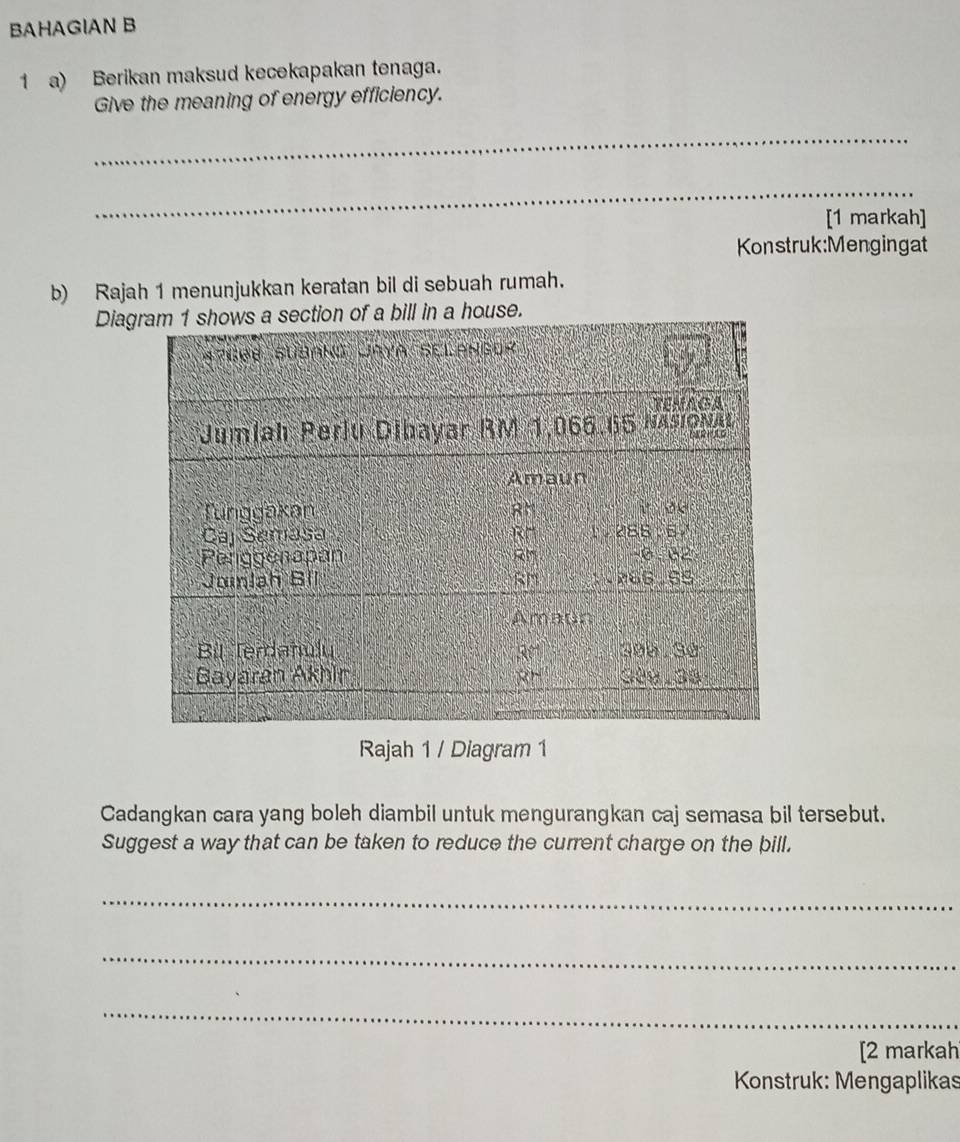 BAHAGIAN B 
1 a) Berikan maksud kecekapakan tenaga. 
Give the meaning of energy efficiency. 
_ 
_ 
[1 markah] 
Konstruk:Mengingat 
b) Rajah 1 menunjukkan keratan bil di sebuah rumah. 
Diae. 
Rajah 1 / Diagram 1 
Cadangkan cara yang boleh diambil untuk mengurangkan caj semasa bil tersebut. 
Suggest a way that can be taken to reduce the current charge on the bill. 
_ 
_ 
_ 
[2 markah 
Konstruk: Mengaplikas