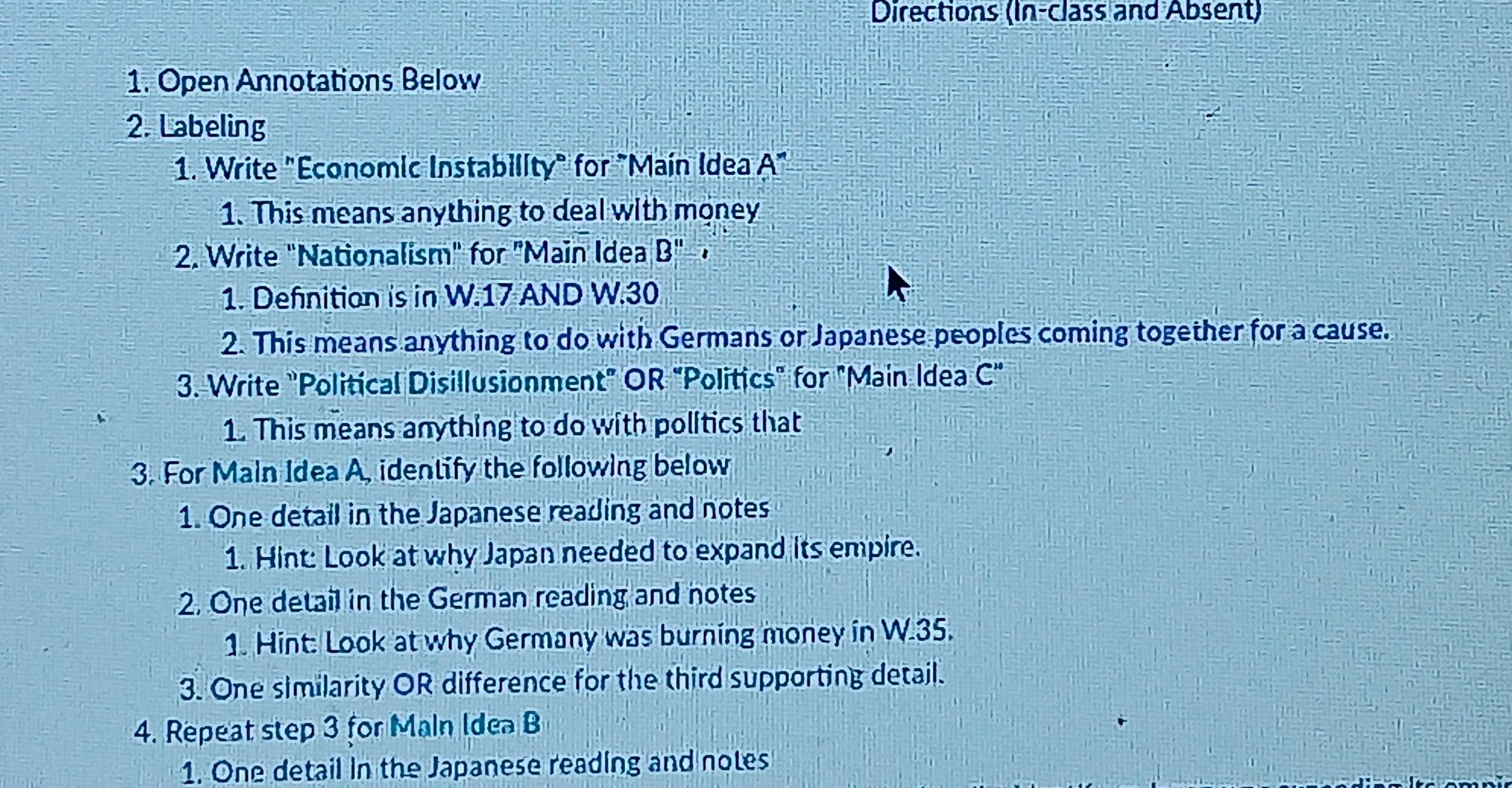 Directions (In-class and Absent) 
1. Open Annotations Below 
2. Labeling 
1. Write "Economic Instability" for "Main Idea A" 
1. This means anything to deal with money 
2. Write "Nationalism" for "Main Idea B'' 1 
1. Defnition is in W.17 AND W.30
2. This means anything to do with Germans or Japanese peoples coming together for a cause. 
3. Write "Political Disillusionment" OR "Politics" for "Main Idea C''
1. This means anything to do with politics that 
3. For Maln Idea A, identify the following below 
1. One detail in the Japanese reading and notes 
1. Hint: Look at why Japan needed to expand its empire. 
2. One detail in the German reading and notes 
1. Hint: Look at why Germany was burning money in W.35. 
3. One similarity OR difference for the third supporting detail. 
4. Repeat step 3 for Main Idea B 
1. One detail in the Japanese reading and notes