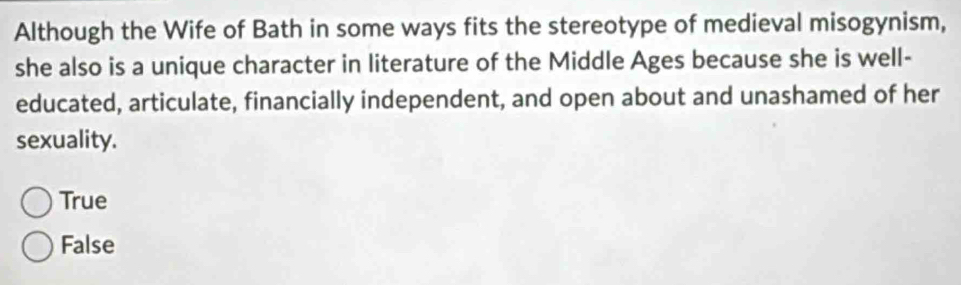 Although the Wife of Bath in some ways fits the stereotype of medieval misogynism,
she also is a unique character in literature of the Middle Ages because she is well-
educated, articulate, financially independent, and open about and unashamed of her
sexuality.
True
False