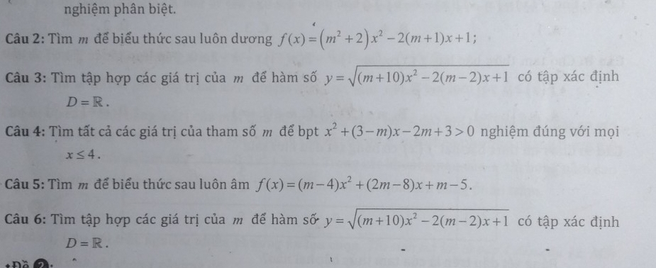 nghiệm phân biệt. 
Câu 2: Tìm m để biểu thức sau luôn dương f(x)=(m^2+2)x^2-2(m+1)x+1
Câu 3: Tìm tập hợp các giá trị của m để hàm số y=sqrt((m+10)x^2-2(m-2)x+1) có tập xác định
D=R. 
Câu 4: Tìm tất cả các giá trị của tham số m để bpt x^2+(3-m)x-2m+3>0 nghiệm đúng với mọi
x≤ 4. 
Câu 5: Tìm m để biểu thức sau luôn âm f(x)=(m-4)x^2+(2m-8)x+m-5. 
Câu 6: Tìm tập hợp các giá trị của m để hàm số y=sqrt((m+10)x^2-2(m-2)x+1) có tập xác định
D=R.