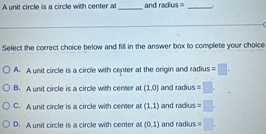 A unit circle is a circle with center at_ and radius = _.
(
Select the correct choice below and fill in the answer box to complete your choice
A. A unit circle is a circle with center at the origin and radius =□ .
B. A unit circle is a circle with center at (1,0) and radius =□ .
C. A unit circle is a circle with center at (1,1) and radius =□ .
D. A unit circle is a circle with center at (0,1) and radius =□.