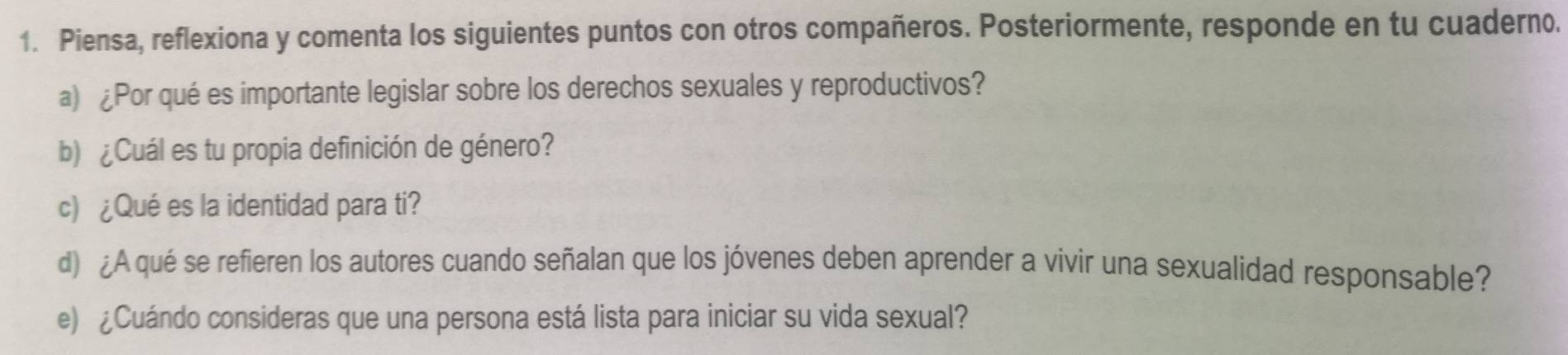 Piensa, reflexiona y comenta los siguientes puntos con otros compañeros. Posteriormente, responde en tu cuaderno. 
a) ¿Por qué es importante legislar sobre los derechos sexuales y reproductivos? 
b) ¿Cuál es tu propia definición de género? 
c) ¿Qué es la identidad para ti? 
d) ¿A qué se refieren los autores cuando señalan que los jóvenes deben aprender a vivir una sexualidad responsable? 
e) ¿Cuándo consideras que una persona está lista para iniciar su vida sexual?