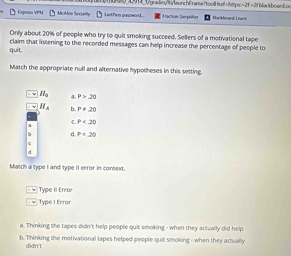 edd/ultfa/courses/_42914_1/grades/lti/launchFrame?toolHref=https:~2F~2Fblackboard.oc
n Express VPN McAfee Security LastPass password... Fraction Simplifier Blackboard Learn
Only about 20% of people who try to quit smoking succeed. Sellers of a motivational tape
claim that listening to the recorded messages can help increase the percentage of people to
quit.
Match the appropriate null and alternative hypotheses in this setting.
H_0 a. P>.20
H_A b. P!= .20
C. P
a
b
d. P=.20
C
d
Match a type I and type II error in context.
Type II Error
Type I Error
a. Thinking the tapes didn't help people quit smoking - when they actually did help
b. Thinking the motivational tapes helped people quit smoking - when they actually
didn't