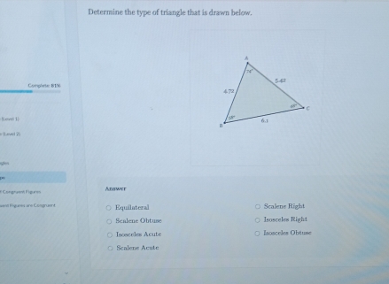 Determine the type of triangle that is drawn below.
Complete: 81% 
Heve 1 
e (Lavel 2)
* Congraent Figures Answer
=ent igunes ane Coegruent Equalateral Scalene Right
Scalene Obtuse Isosceles Right
Isosceles Acute sosceles Öbtuss
Scalene Acute