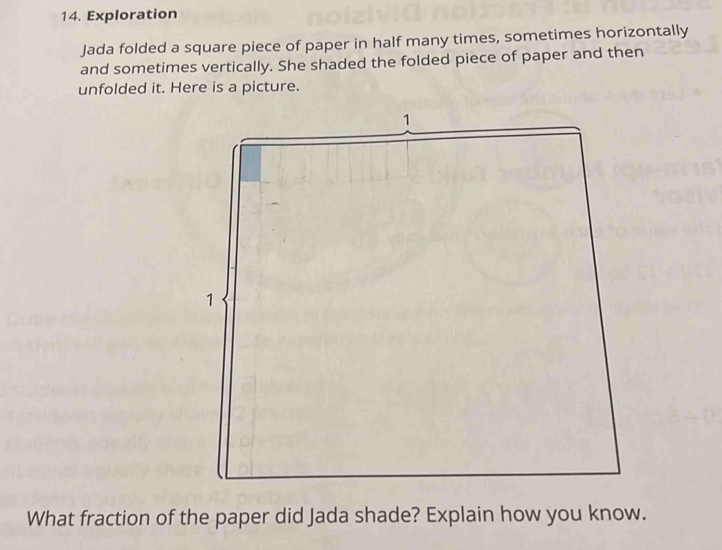 Exploration 
Jada folded a square piece of paper in half many times, sometimes horizontally 
and sometimes vertically. She shaded the folded piece of paper and then 
unfolded it. Here is a picture. 
What fraction of the paper did Jada shade? Explain how you know.