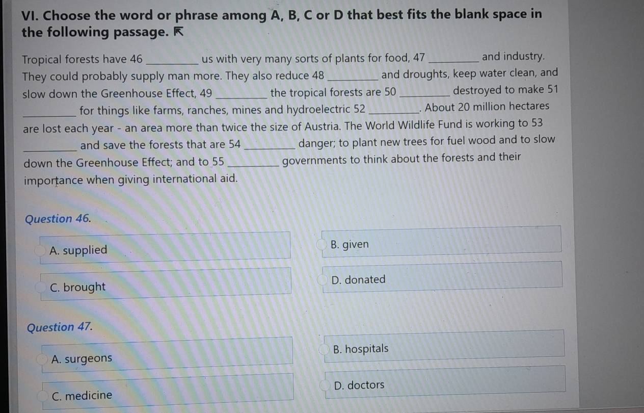 Choose the word or phrase among A, B, C or D that best fits the blank space in
the following passage. 
Tropical forests have 46 _us with very many sorts of plants for food, 47 _and industry.
They could probably supply man more. They also reduce 48 _and droughts, keep water clean, and
slow down the Greenhouse Effect, 49 _the tropical forests are 50 _ destroyed to make 51
_for things like farms, ranches, mines and hydroelectric 52 _. About 20 million hectares
are lost each year - an area more than twice the size of Austria. The World Wildlife Fund is working to 53
_
and save the forests that are 54 _danger; to plant new trees for fuel wood and to slow
down the Greenhouse Effect; and to 55 _governments to think about the forests and their
importance when giving international aid.
Question 46.
A. supplied
B. given
D. donated
C. brought
Question 47.
B. hospitals
A. surgeons
C. medicine D. doctors