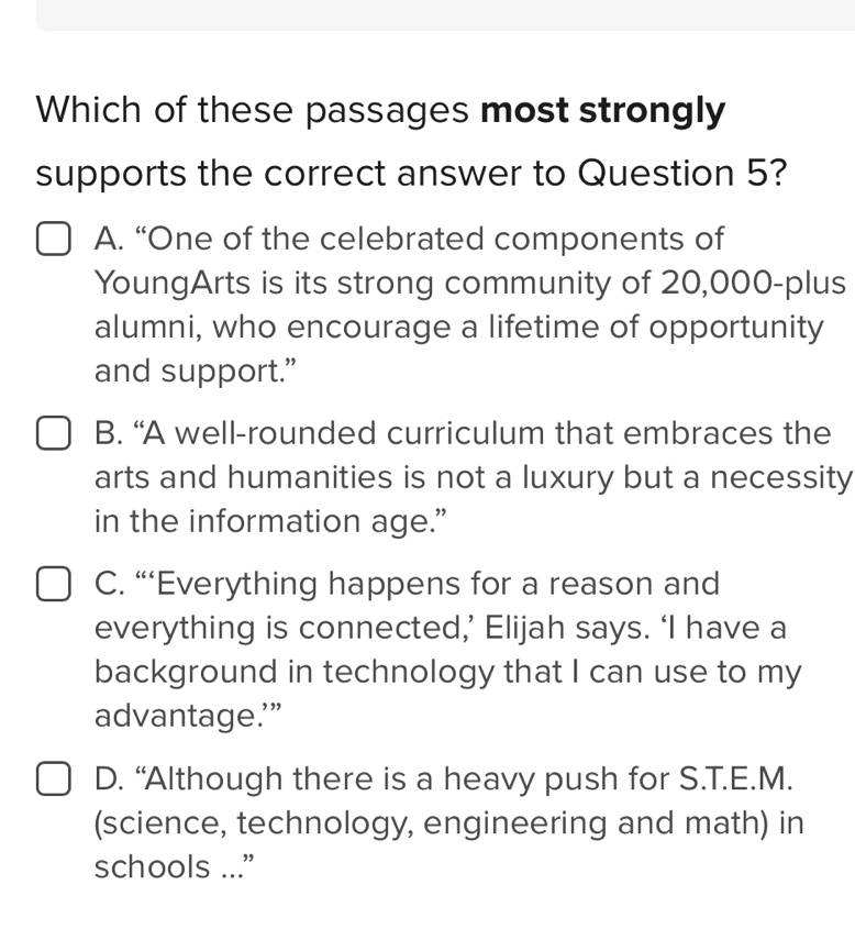 Which of these passages most strongly
supports the correct answer to Question 5?
A. “One of the celebrated components of
YoungArts is its strong community of 20,000 -plus
alumni, who encourage a lifetime of opportunity
and support.”
B. “A well-rounded curriculum that embraces the
arts and humanities is not a luxury but a necessity
in the information age.”
C. “‘Everything happens for a reason and
everything is connected,’ Elijah says. ‘I have a
background in technology that I can use to my
advantage.’”
D. “Although there is a heavy push for S.T.E.M.
(science, technology, engineering and math) in
schools ...”