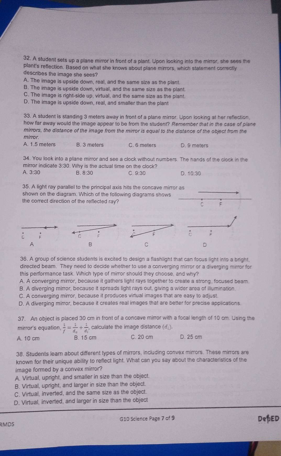 A student sets up a plane mirror in front of a plant. Upon looking into the mirror, she sees the
plant's reflection. Based on what she knows about plane mirrors, which statement correctly
describes the image she sees?
A. The image is upside down, real, and the same size as the plant.
B. The image is upside down, virtual, and the same size as the plant.
C. The image is right-side up, virtual, and the same size as the plant.
D. The image is upside down, real, and smaller than the plant
33. A student is standing 3 meters away in front of a plane mirror. Upon looking at her reflection,
how far away would the image appear to be from the student? Remember that in the case of plane
mirrors, the distance of the image from the mirror is equal to the distance of the object from the
mirror.
A. 1.5 meters B. 3 meters C. 6 meters D. 9 meters
34. You look into a plane mirror and see a clock without numbers. The hands of the clock in the
mirror indicate 3:30. Why is the actual time on the clock?
A. 3:30 B. 8:30 C. 9:30 D. 10:30
35. A light ray parallel to the principal axis hits the concave mirror as
shown on the diagram. Which of the following diagrams shows
the correct direction of the reflected ray?
C F
i
C :
C :
A
B
C
D
36. A group of science students is excited to design a flashlight that can focus light into a bright,
directed beam. They need to decide whether to use a converging mirror or a diverging mirror for
this performance task. Which type of mirror should they choose, and why?
A. A converging mirror, because it gathers light rays together to create a strong, focused beam.
B. A diverging mirror, because it spreads light rays out, giving a wider area of illumination.
C. A converging mirror, because it produces virtual images that are easy to adjust.
D. A diverging mirror, because it creates real images that are better for precise applications.
37. An object is placed 30 cm in front of a concave mirror with a focal length of 10 cm. Using the
mirror's equation,  1/f =frac 1d_o+frac 1d_i calculate the image distance (d).
A. 10 cm B. 15 cm C. 20 cm D. 25 cm
38. Students learn about different types of mirrors, including convex mirrors. These mirrors are
known for their unique ability to reflect light. What can you say about the characteristics of the
image formed by a convex mirror?
A. Virtual, upright, and smaller in size than the object.
B. Virtual, upright, and larger in size than the object.
C. Virtual, inverted, and the same size as the object.
D. Virtual, inverted, and larger in size than the object
RMDS G10 Science Page 7 of 9 DepED