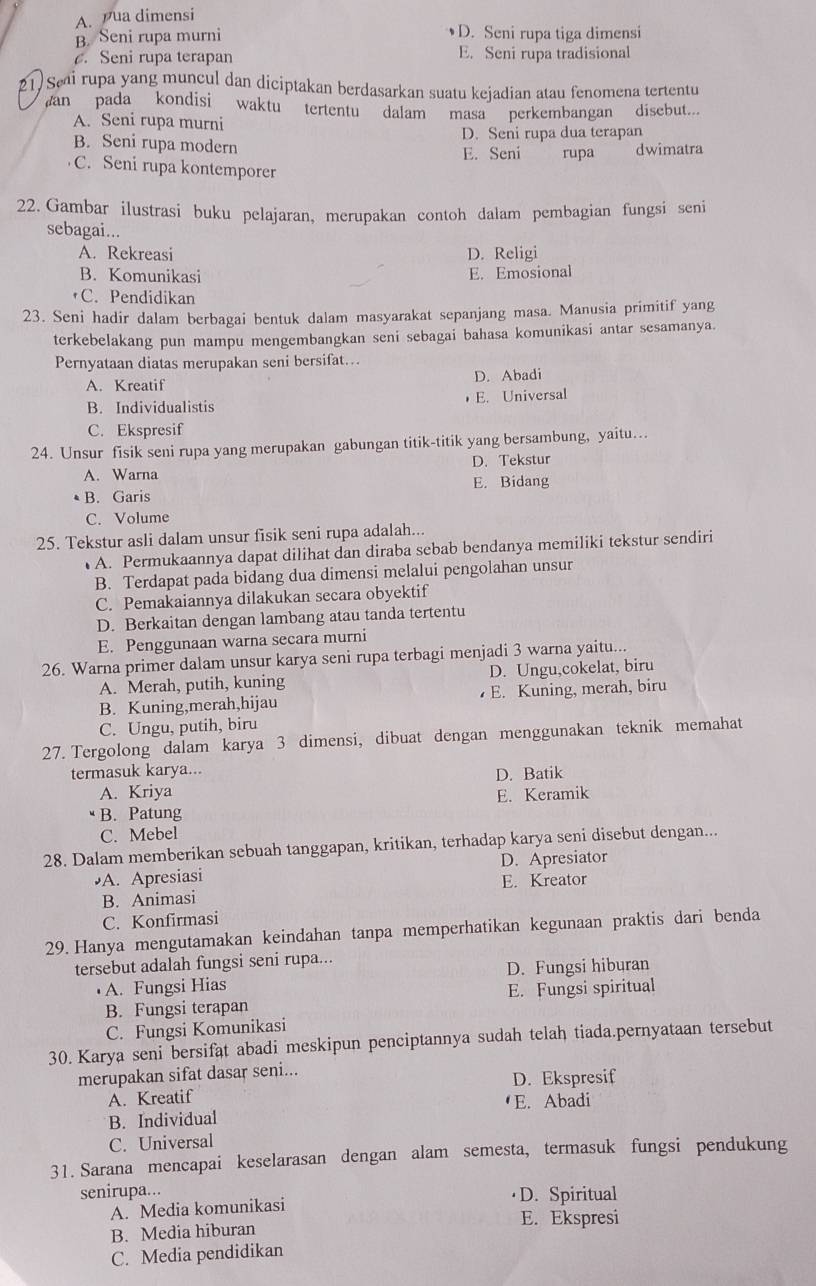 A. ua dimensi
B. Seni rupa murni D. Seni rupa tiga dimensi
. Seni rupa terapan E. Seni rupa tradisional
21) Sei rupa yang muncul dan diciptakan berdasarkan suatu kejadian atau fenomena tertentu
an pada kondisi waktu tertentu dalam masa perkembangan disebut....
A. Seni rupa murni
D. Seni rupa dua terapan
B. Seni rupa modern
E. Seni rupa dwimatra
C. Seni rupa kontemporer
22. Gambar ilustrasi buku pelajaran, merupakan contoh dalam pembagian fungsi seni
sebagai...
A. Rekreasi D. Religi
B. Komunikasi E. Emosional
•C. Pendidikan
23. Seni hadir dalam berbagai bentuk dalam masyarakat sepanjang masa. Manusia primitif yang
terkebelakang pun mampu mengembangkan seni sebagai bahasa komunikasi antar sesamanya.
Pernyataan diatas merupakan seni bersifat…
A. Kreatif D. Abadi
B. Individualistis ， E. Universal
C. Ekspresif
24. Unsur fisik seni rupa yang merupakan gabungan titik-titik yang bersambung, yaitu…
A. Warna D. Tekstur
• B. Garis E. Bidang
C. Volume
25. Tekstur asli dalam unsur fisik seni rupa adalah..
A. Permukaannya dapat dilihat dan diraba sebab bendanya memiliki tekstur sendiri
B. Terdapat pada bidang dua dimensi melalui pengolahan unsur
C. Pemakaiannya dilakukan secara obyektif
D. Berkaitan dengan lambang atau tanda tertentu
E. Penggunaan warna secara murni
26. Warna primer dalam unsur karya seni rupa terbagi menjadi 3 warna yaitu...
A. Merah, putih, kuning D. Ungu,cokelat, biru
B. Kuning,merah,hijau E. Kuning, merah, biru
C. Ungu, putih, biru
27. Tergolong dalam karya 3 dimensi, dibuat dengan menggunakan teknik memahat
termasuk karya...
D. Batik
A. Kriya
B. Patung E. Keramik
C. Mebel
28. Dalam memberikan sebuah tanggapan, kritikan, terhadap karya seni disebut dengan...
•A. Apresiasi D. Apresiator
B. Animasi E. Kreator
C. Konfirmasi
29. Hanya mengutamakan keindahan tanpa memperhatikan kegunaan praktis dari benda
tersebut adalah fungsi seni rupa...
• A. Fungsi Hias D. Fungsi hiburan
B. Fungsi terapan E. Fungsi spiritual
C. Fungsi Komunikasi
30. Karya seni bersifat abadi meskipun penciptannya sudah telah tiada.pernyataan tersebut
merupakan sifat dasar seni...
A. Kreatif D. Ekspresif
B. Individual E. Abadi
C. Universal
31. Sarana mencapai keselarasan dengan alam semesta, termasuk fungsi pendukung
senirupa... ·D. Spiritual
A. Media komunikasi
E. Ekspresi
B. Media hiburan
C. Media pendidikan