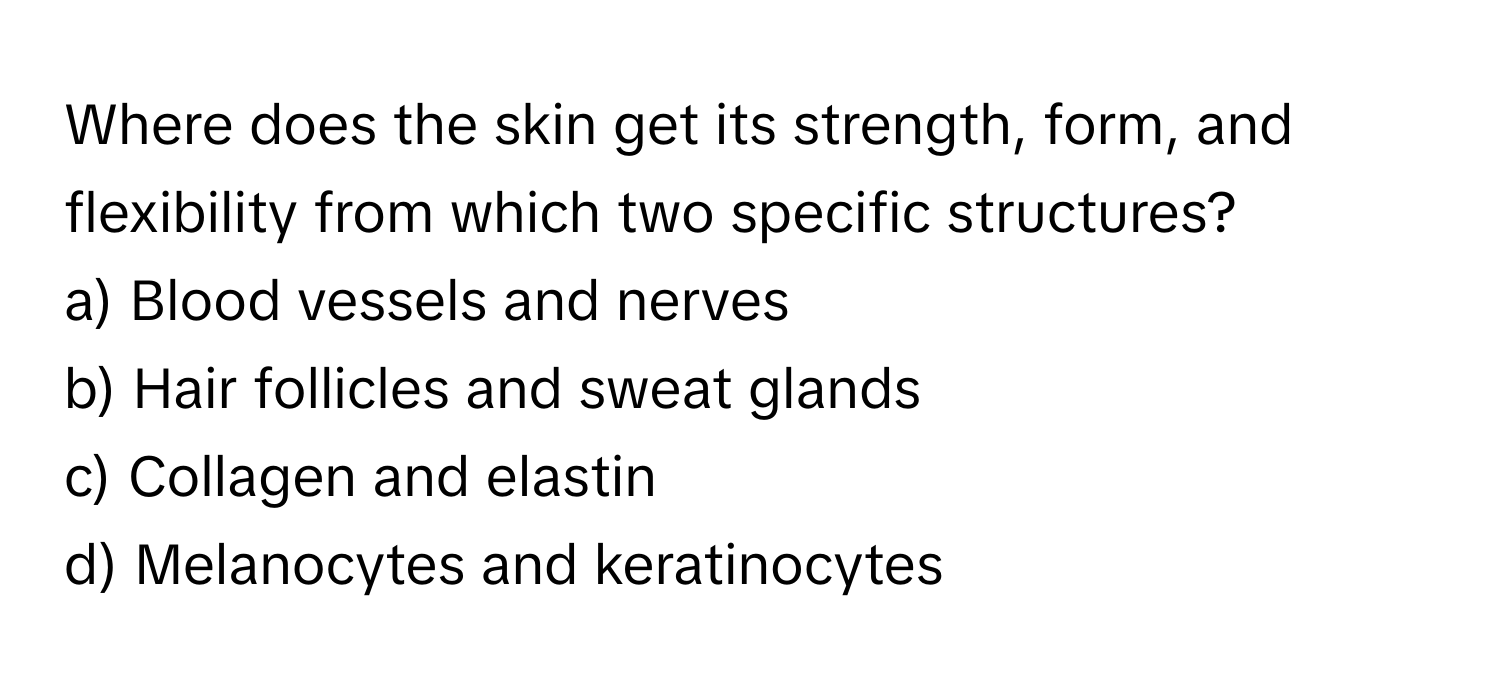 Where does the skin get its strength, form, and flexibility from which two specific structures?

a) Blood vessels and nerves
b) Hair follicles and sweat glands
c) Collagen and elastin
d) Melanocytes and keratinocytes