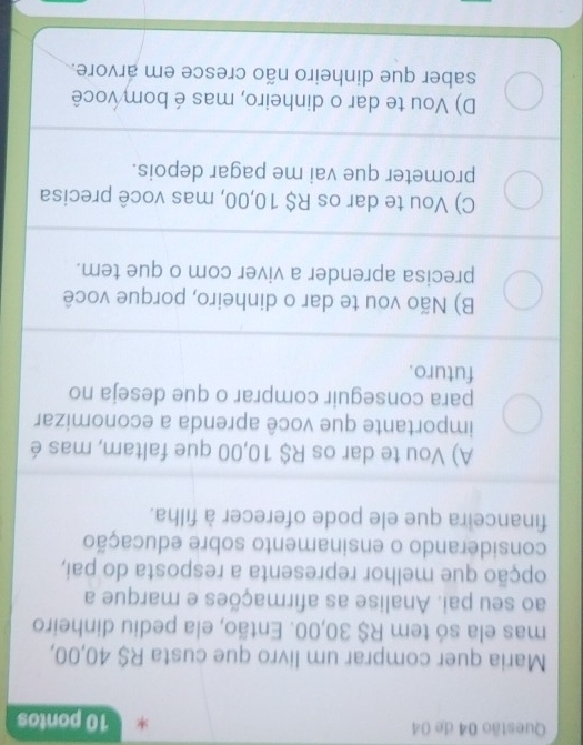 de 04 * 10 pontos
Maria quer comprar um livro que custa R$ 40,00,
mas ela só tem R$ 30,00. Então, ela pediu dinheiro
ao seu pai. Analise as afirmações e marque a
opção que melhor representa a resposta do pai,
considerando o ensinamento sobre educação
financeira que ele pode oferecer à filha.
A) Vou te dar os R$ 10,00 que faltam, mas é
importante que você aprenda a economizar
para conseguir comprar o que deseja no
futuro.
B) Não vou te dar o dinheiro, porque você
precisa aprender a viver com o que tem.
C) Vou te dar os R$ 10,00, mas você precisa
prometer que vai me pagar depois.
D) Vou te dar o dinheiro, mas é bom você
saber que dinheiro não cresce em arvore.