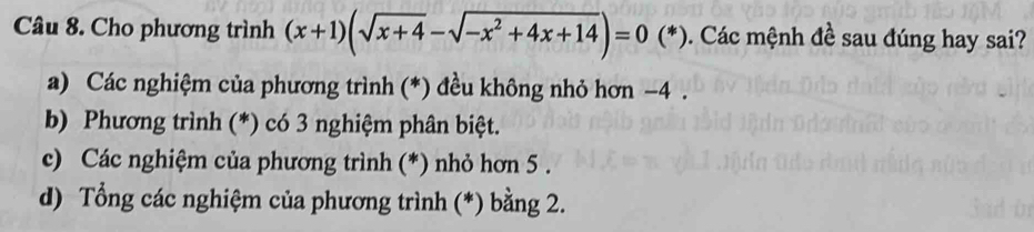 Cho phương trình (x+1)(sqrt(x+4)-sqrt(-x^2+4x+14))=0(*). Các mệnh đề sau đúng hay sai?
a) Các nghiệm của phương trình (*) đều không nhỏ hơn −4.
b) Phương trình (*) có 3 nghiệm phân biệt.
c) Các nghiệm của phương trình (*) nhỏ hơn 5.
d) Tổng các nghiệm của phương trình (*) bằng 2.