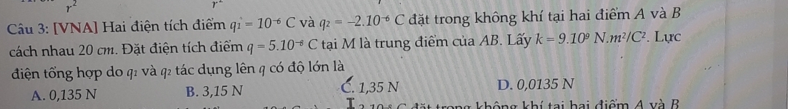 r^2
Câu 3: [VNA] Hai điện tích điểm q_10^,=10^(-6)C và q_2=-2.10^(-6)C đặt trong không khí tại hai điểm A và B
cách nhau 20 cm. Đặt điện tích điểm q=5.10^(-8)C tại M là trung điểm của AB. Lấy k=9.10^9N.m^2/C^2. Lực
điện tổng hợp do q1 và q2 tác dụng lên q có độ lớn là
A. 0,135 N B. 3,15 N C. 1,35 N D. 0,0135 N
không khí tai hai điệm 4 và B