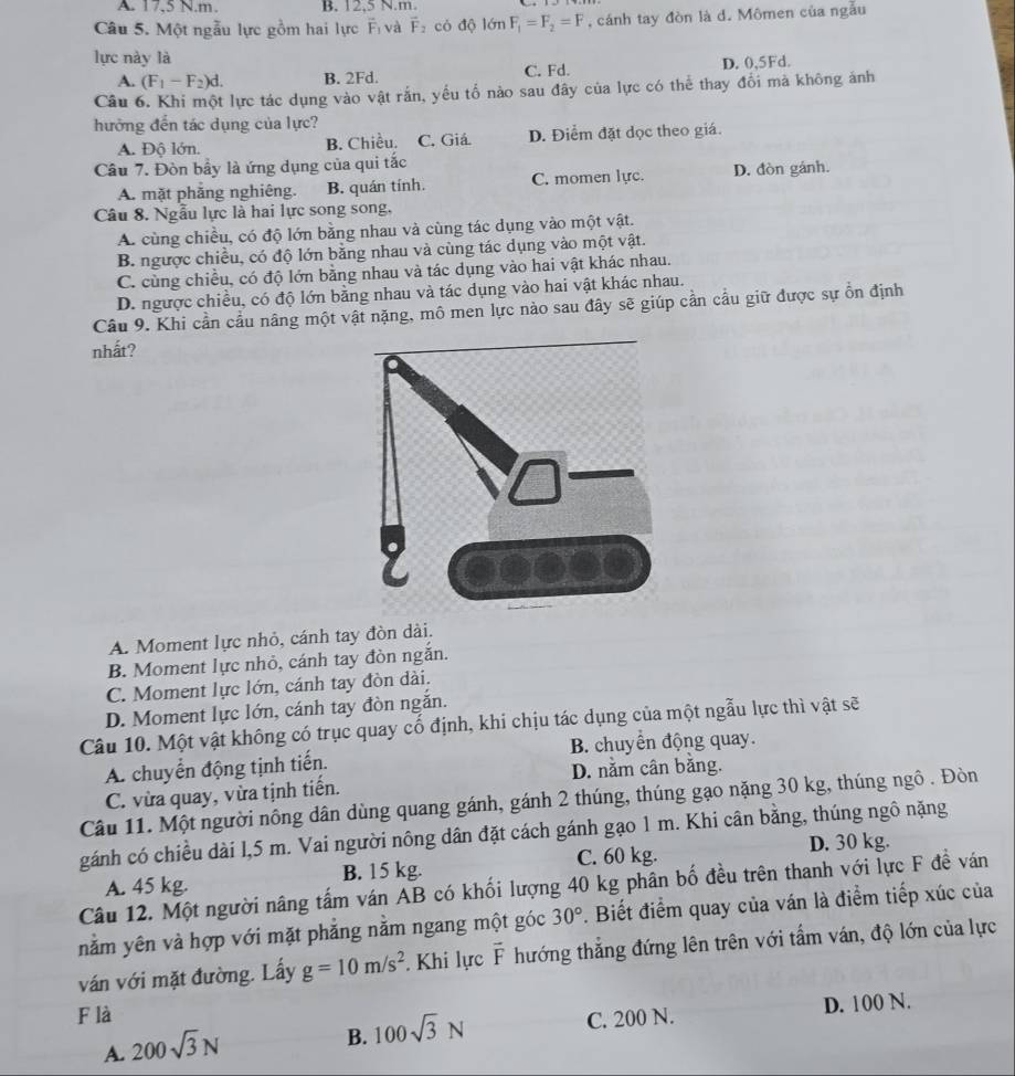 A. 17,5 N.m. B. 12,5 N.m.
Câu 5. Một ngẫu lực gồm hai lực Fị và vector F_2 có độ lớn F_1=F_2=F , cánh tay đòn là d. Mômen của ngẫu
lực này là
A. (F_1-F_2)d. B. 2Fd. C. Fd. D. 0,5Fd.
Câu 6. Khi một lực tác dụng vào vật rắn, yếu tổ nào sau đây của lực có thể thay đổi mà không ảnh
hưởng đến tác dụng của lực?
A. Độ lớn. B. Chiều. C. Giá. D. Điểm đặt dọc theo giá.
Câu 7. Đòn bầy là ứng dụng của qui tắc
A. mặt phẳng nghiêng. B. quán tính. C. momen lực. D. đòn gánh.
Câu 8. Ngẫu lực là hai lực song song,
A. cùng chiều, có độ lớn bằng nhau và cùng tác dụng vào một vật.
B. ngược chiều, có độ lớn bằng nhau và cùng tác dụng vào một vật.
C. cùng chiều, có độ lớn bằng nhau và tác dụng vào hai vật khác nhau.
D. ngược chiều, có độ lớn bằng nhau và tác dụng vào hai vật khác nhau.
Câu 9. Khi cần cầu nâng một vật nặng, mô men lực nào sau đây sẽ giúp cần cầu giữ được sự ổn định
nhất?
A. Moment lực nhỏ, cánh tay đòn dài.
B. Moment lực nhỏ, cánh tay đòn ngắn.
C. Moment lực lớn, cánh tay đòn dài.
D. Moment lực lớn, cánh tay đòn ngắn.
Câu 10. Một vật không có trục quay cố định, khi chịu tác dụng của một ngẫu lực thì vật sẽ
A. chuyển động tịnh tiến. B. chuyển động quay.
D. nằm cân bằng.
C. vừa quay, vừa tịnh tiến.
Câu 11. Một người nông dân dùng quang gánh, gánh 2 thúng, thúng gạo nặng 30 kg, thúng ngô . Đòn
gánh có chiều dài l,5 m. Vai người nông dân đặt cách gánh gạo 1 m. Khi cân bằng, thúng ngô nặng
D. 30 kg.
A. 45 kg. B. 15 kg. C. 60 kg.
Câu 12. Một người nâng tấm ván AB có khối lượng 40 kg phân bố đều trên thanh với lực F đề ván
nằm yên và hợp với mặt phẳng nằm ngang một góc 30°. Biết điểm quay của ván là điểm tiếp xúc của
ván với mặt đường. Lấy g=10m/s^2. Khi lực vector F thướng thẳng đứng lên trên với tẩm ván, độ lớn của lực
F là
C. 200 N. D. 100 N.
A. 200sqrt(3)N
B. 100sqrt(3)N