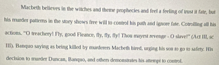 Macbeth believes in the witches and theme prophecies and feel a feeling of trust it fate, but 
his murder patterns in the story shows free will to control his path and ignore fate. Cotrolling all his 
actions. “O treachery! Fly, good Fleance, fly, fly, fly! Thou mayest revenge - O slave!” (Act III, sc 
III). Banquo saying as being killed by murderers Macbeth hired, urging his son to go to safety. His 
decision to murder Duncan, Banquo, and others demonstrates his attempt to control.