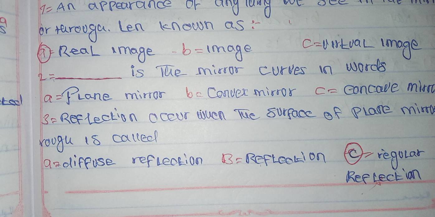 1=A∩ appearance or anglang WE aEe. 
9 
or tarooga. Len known as: 
⑦Real mage -b=image
c= wirtval image
2= _ 
is The mirror curves in words 
teol a= Plane mirror be Conver mirros c= concave mirn
3= Reflection occur esuen The surface of Plane mind 
roogu is calleep 
aadiffuse reflection B= Refteckion c)= regolar 
Rerlectian