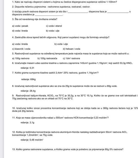 Kako se nazivaju disperzni sistemi u kojima su čestice dispergovane supstance veličine 1-100nm?
2. Dopunite rečenicu pojmovima: rastvorena supstanca, rastvarač, rastvor.
U slučaju pravih rastvora disperzni sistem je isto što _, disperzna faza je _, s
disperzno sredstvo je
3. Sta od navedenog nije dvofazna smeša?
a) voda i pesak c) voda i etanol
d) voda i kreda b) voda i ulje
4. Zaokružite slova ispred tačnih odgovora. Koji parovi supstanci mogu da formiraju emulziju?
a) voda i kreda b) voda i ulje
c) kiseonik i voda d) heksan i voda
5. Rastvorljivost supstance na određenoj temperature jeste največa masa te supstance koja se može rastvoriti u:
a) 100g rastvora b) 100g rastvarača c) 1dm^3 rastvora
6. Izračunajte maseni udeo azotne kiseline u rastvoru zapremine 145cm²i gustine 1.19g/cm^3 |KO| I sadrži 53.3g HNO,
rešenje: 0,31
7. Koliko grama sumporne kiseline sadrži 2,4dm^2 25% rastvora, gustine 1,14g/cm²
rešenje: 684g
8. Izračunaj rastvorljivost supstance ako se zna da 25g te supstance može da se rastvori u 88g vode.
rešenje: 28,4g
9. Rastvortvost kalum-hlorata, KClO., na 70°C
70g zasićenog rastvora ako se on ohladi od 70°C na je 30.2g, a na 30°C 10.14 g. Koliko će se grama ove soli iskristalisati
30°C.
10. Izračunaj koliko iznosi procentna koncentracija rastvora koji se dobija kada se u 360g rastvora šečera koji je 12º
doda još 20g šećera.
11. Koja se masa cijanovodonika nalazi u 500cm^3 ras vora HCN oncentra i 0.23mol/ m²?
rešenje: 3.1g
koncentracije  12. Kolika je količińska koncentracija rastvora aluminijum-hlorida nastalog razblaživanjem 50cm^3 rastvora AICI
1.2mol/dm^3 , sa 75g vode.
rešenje: 0.48mol/dm^3
13. Koliko grama rastvorene supstance, a Koliko grama vode je potrebno za pripremanje 80g 5% rastvora?