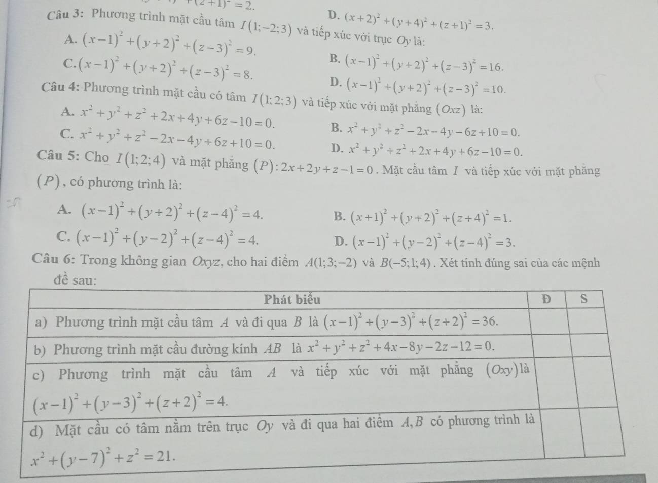 +(2+1)^2=2.
D. (x+2)^2+(y+4)^2+(z+1)^2=3.
Câu 3: Phương trình mặt cầu tâm I(1;-2;3) và tiếp xúc với trục Oy là:
A. (x-1)^2+(y+2)^2+(z-3)^2=9.
B.
C. (x-1)^2+(y+2)^2+(z-3)^2=8. (x-1)^2+(y+2)^2+(z-3)^2=16.
D. (x-1)^2+(y+2)^2+(z-3)^2=10.
Câu 4: Phương trình mặt cầu có tâm I(1;2;3) và tiếp xúc với mặt phăng (Oxz) là:
A. x^2+y^2+z^2+2x+4y+6z-10=0. B. x^2+y^2+z^2-2x-4y-6z+10=0.
C. x^2+y^2+z^2-2x-4y+6z+10=0. D. x^2+y^2+z^2+2x+4y+6z-10=0.
Câu 5: Cho I(1;2;4) và mặt phăng (P): 2x+2y+z-1=0. Mặt cầu tâm / và tiếp xúc với mặt phăng
(P) , có phương trình là:
A. (x-1)^2+(y+2)^2+(z-4)^2=4. B. (x+1)^2+(y+2)^2+(z+4)^2=1.
C. (x-1)^2+(y-2)^2+(z-4)^2=4.
D. (x-1)^2+(y-2)^2+(z-4)^2=3.
Câu 6: Trong không gian Oxyz, cho hai điểm A(1;3;-2) và B(-5;1;4). Xét tính đúng sai của các mệnh