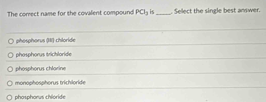 The correct name for the covalent compound PCl_3 is_ . Select the single best answer.
phosphorus (III) chloride
phosphorus trichloride
phosphorus chlorine
monophosphorus trichloride
phosphorus chloride